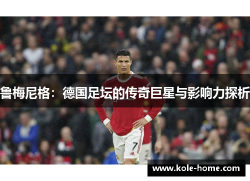 鲁梅尼格：德国足坛的传奇巨星与影响力探析