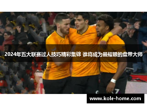 2024年五大联赛过人技巧精彩集锦 谁将成为最耀眼的盘带大师